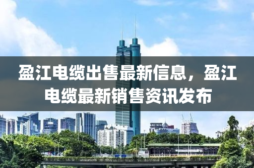 盈(ying)江(jiang)電(dian)纜(lan)齣(chu)售最新(xin)信(xin)息，盈江(jiang)電纜最(zui)新(xin)銷售資(zi)訊髮(fa)佈