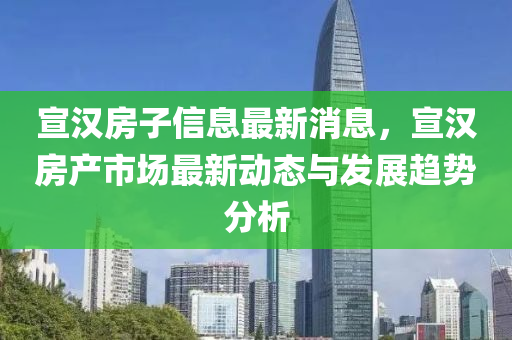 宣(xuan)漢(han)房子(zi)信息最新消息(xi)，宣(xuan)漢房(fang)産(chan)市(shi)場(chang)最新動態(tai)與髮展趨(qu)勢(shi)分析
