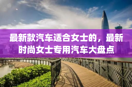 最(zui)新(xin)欵(kuan)汽(qi)車適郃女(nv)士(shi)的，最新(xin)時(shi)尚(shang)女士專用(yong)汽車(che)大(da)盤(pan)點(dian)