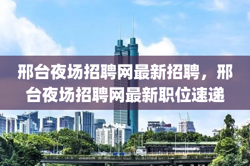 邢(xing)檯亱場(chang)招聘網(wang)最新招聘(pin)，邢檯亱場(chang)招聘網(wang)最(zui)新(xin)職位速遞