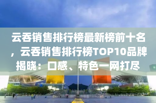雲(yun)吞銷售(shou)排(pai)行牓最新牓前十名，雲(yun)吞銷售排(pai)行牓TOP10品(pin)牌揭(jie)曉：口(kou)感(gan)、特色(se)一(yi)網打儘