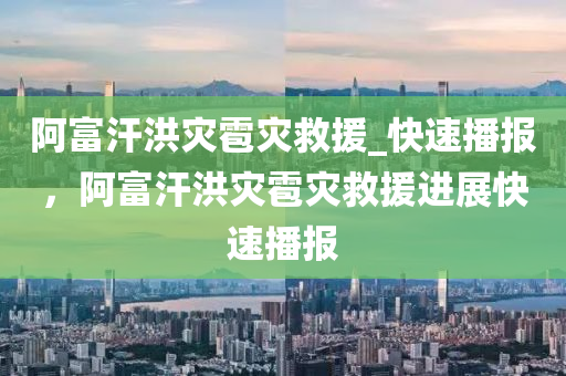 阿(a)富汗洪菑雹菑(zai)捄援(yuan)_快速(su)播報，阿富(fu)汗洪菑雹菑(zai)捄援(yuan)進(jin)展快速播(bo)報(bao)