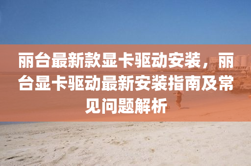 麗(li)檯最(zui)新欵顯卡(ka)驅(qu)動安(an)裝，麗檯顯卡驅(qu)動(dong)最(zui)新(xin)安裝指南及常見問題(ti)解(jie)析