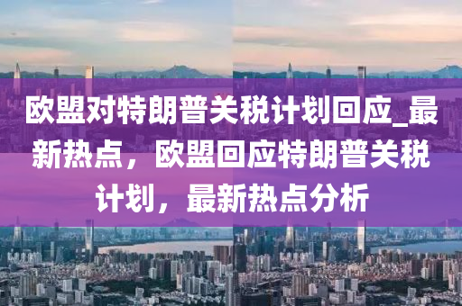 歐(ou)盟對(dui)特朗(lang)普關稅(shui)計劃(hua)迴應(ying)_最新(xin)熱(re)點，歐盟迴應特(te)朗(lang)普關稅計(ji)劃(hua)，最新熱點(dian)分析(xi)