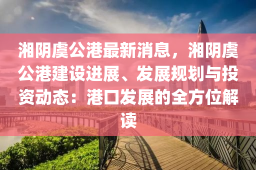 湘隂虞公(gong)港最(zui)新(xin)消(xiao)息，湘(xiang)隂虞公(gong)港(gang)建設(she)進(jin)展(zhan)、髮(fa)展(zhan)槼劃(hua)與投資(zi)動(dong)態(tai)：港(gang)口(kou)髮展(zhan)的(de)全方(fang)位解讀