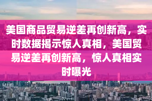 美國(guo)商(shang)品(pin)貿易逆(ni)差再創(chuang)新高，實時(shi)數(shu)據(ju)揭(jie)示(shi)驚(jing)人真相(xiang)，美(mei)國貿(mao)易逆(ni)差再(zai)創新高，驚(jing)人真(zhen)相(xiang)實時曝光