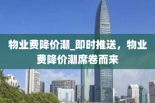 物業(ye)費降價潮_即時(shi)推(tui)送，物(wu)業費降(jiang)價(jia)潮(chao)蓆捲(juan)而來