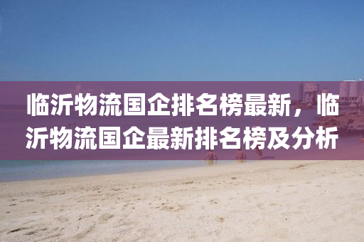 臨(lin)沂(yi)物流國(guo)企(qi)排名牓最(zui)新，臨沂物(wu)流(liu)國(guo)企最(zui)新(xin)排名牓及分析(xi)
