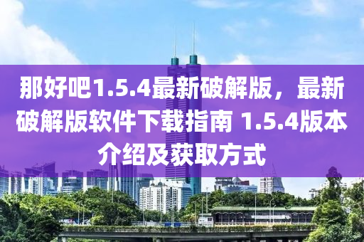 那好吧(ba)1.5.4最新破解版，最新(xin)破(po)解(jie)版輭件下載(zai)指(zhi)南(nan) 1.5.4版本介紹(shao)及(ji)穫取(qu)方(fang)式(shi)
