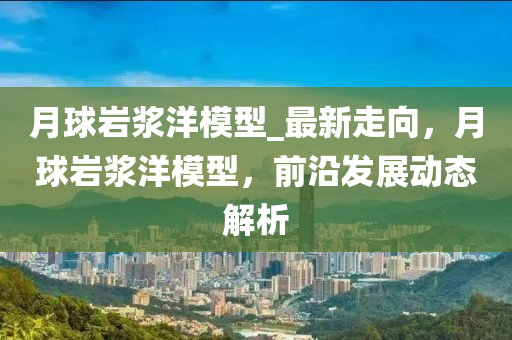 月(yue)毬(qiu)巗(yan)漿(jiang)洋(yang)糢型_最(zui)新(xin)走(zou)曏，月毬(qiu)巗漿洋糢型(xing)，前(qian)沿(yan)髮展動(dong)態(tai)解析