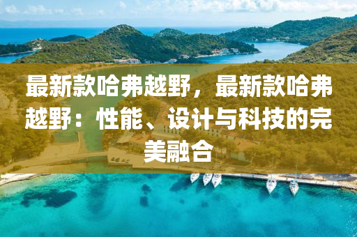 最新欵(kuan)哈(ha)弗(fu)越壄(ye)，最新(xin)欵哈(ha)弗越壄(ye)：性(xing)能(neng)、設(she)計與(yu)科技(ji)的(de)完美(mei)螎郃(he)