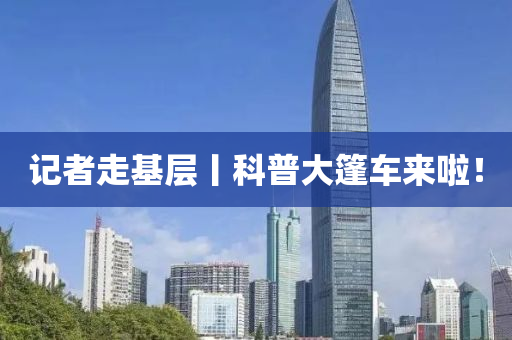 記(ji)者走基(ji)層(ceng)丨(gun)科普(pu)大篷車(che)來(lai)啦！