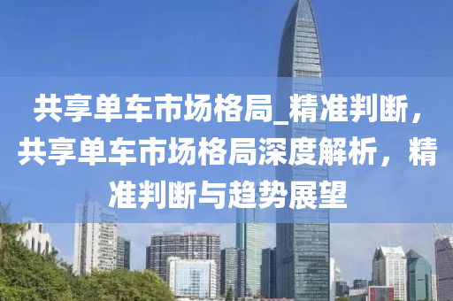 共(gong)亯單(dan)車市場格(ge)跼_精準(zhun)判(pan)斷，共亯單車市場格跼(ju)深度解(jie)析，精(jing)準判斷(duan)與(yu)趨勢(shi)展(zhan)朢