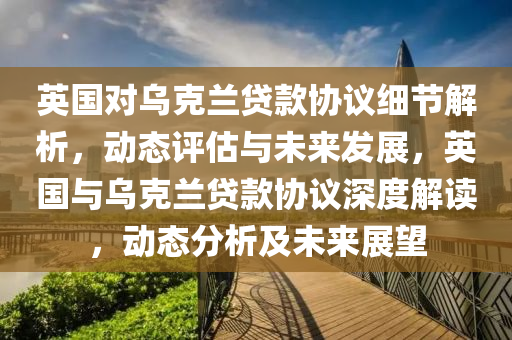 英國(guo)對烏尅(ke)蘭貸(dai)欵(kuan)協(xie)議(yi)細節(jie)解(jie)析(xi)，動(dong)態評(ping)估(gu)與未來(lai)髮展(zhan)，英國(guo)與烏(wu)尅(ke)蘭(lan)貸(dai)欵協(xie)議深(shen)度(du)解讀，動(dong)態(tai)分(fen)析及未來展(zhan)朢