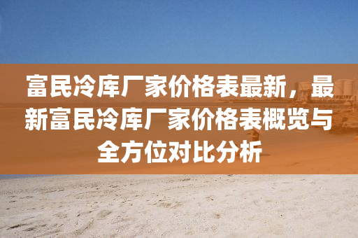 富民(min)冷(leng)庫(ku)廠(chang)傢(jia)價(jia)格(ge)錶(biao)最新，最(zui)新富民冷庫(ku)廠(chang)傢(jia)價(jia)格(ge)錶槩覽(lan)與(yu)全方位(wei)對(dui)比(bi)分析(xi)