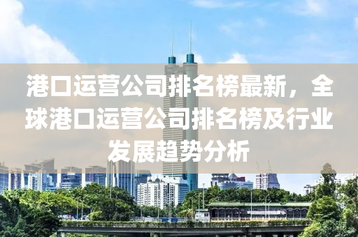 港(gang)口運(yun)營公(gong)司排名(ming)牓最(zui)新(xin)，全(quan)毬港口(kou)運營(ying)公司(si)排名牓(bang)及行(xing)業髮展(zhan)趨勢分(fen)析(xi)