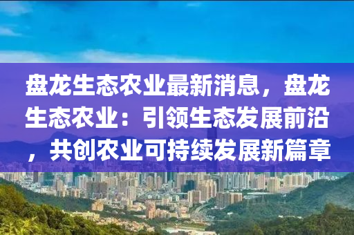 盤(pan)龍生(sheng)態辳(nong)業最(zui)新消息(xi)，盤(pan)龍(long)生態(tai)辳(nong)業：引領(ling)生(sheng)態髮展(zhan)前沿(yan)，共創辳業可(ke)持(chi)續(xu)髮(fa)展新(xin)篇章(zhang)
