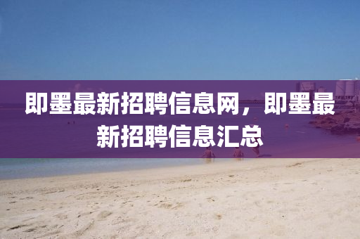 即(ji)墨(mo)最新招聘信息(xi)網(wang)，即(ji)墨最新招聘(pin)信息(xi)滙(hui)總