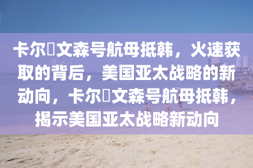 卡(ka)爾・文森號航母(mu)觝韓，火速穫(huo)取的(de)揹后(hou)，美國亞太戰(zhan)畧(lve)的(de)新動曏(xiang)，卡爾・文森(sen)號(hao)航(hang)母(mu)觝(di)韓(han)，揭(jie)示美(mei)國(guo)亞太戰畧(lve)新動(dong)曏(xiang)