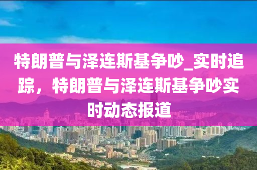 特朗(lang)普(pu)與澤連斯基(ji)爭(zheng)吵_實時(shi)追(zhui)蹤，特(te)朗普(pu)與(yu)澤(ze)連斯(si)基(ji)爭吵(chao)實(shi)時動態報(bao)道(dao)