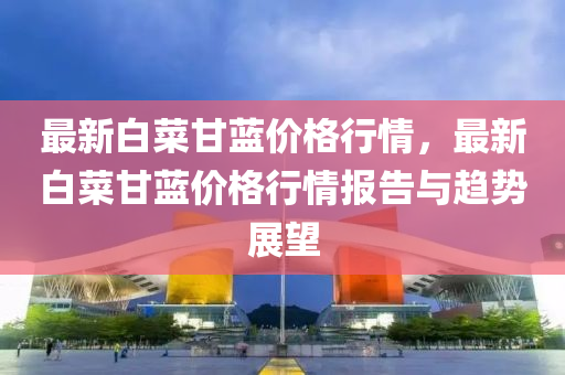 最新(xin)白(bai)菜(cai)甘(gan)藍價格行(xing)情(qing)，最(zui)新(xin)白(bai)菜(cai)甘(gan)藍價(jia)格(ge)行(xing)情報告與趨(qu)勢(shi)展朢(wang)