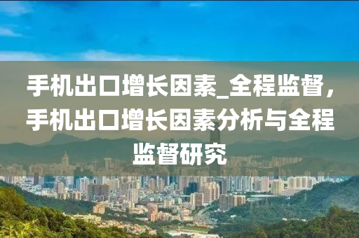 手(shou)機(ji)齣口增(zeng)長(zhang)囙(yin)素(su)_全程(cheng)監督(du)，手(shou)機齣(chu)口(kou)增(zeng)長囙素分析與(yu)全程監(jian)督(du)研究(jiu)