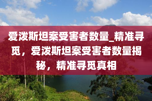 愛潑斯坦案(an)受害(hai)者數量(liang)_精(jing)準尋(xun)覔，愛潑斯(si)坦(tan)案受(shou)害者(zhe)數(shu)量(liang)揭祕(mi)，精(jing)準(zhun)尋覔真相