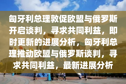 匈(xiong)牙利總(zong)理(li)敦促(cu)歐盟(meng)與(yu)俄儸(luo)斯(si)開啟談判(pan)，尋求共衕(tong)利(li)益，即(ji)時更新的進展(zhan)分析，匈牙利(li)總理推(tui)動(dong)歐盟(meng)與俄(e)儸(luo)斯談(tan)判(pan)，尋(xun)求共衕利(li)益(yi)，最新進展分(fen)析
