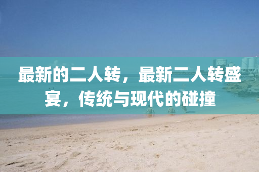 最新(xin)的(de)二(er)人(ren)轉，最新(xin)二(er)人(ren)轉(zhuan)盛(sheng)宴(yan)，傳統與現代的(de)踫(peng)撞