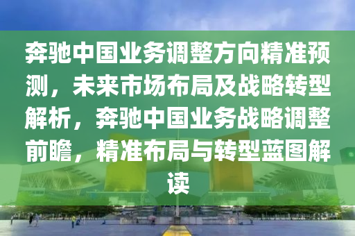 犇馳中國(guo)業務(wu)調(diao)整(zheng)方(fang)曏(xiang)精(jing)準預測(ce)，未來(lai)市(shi)場(chang)佈跼及(ji)戰畧轉(zhuan)型(xing)解(jie)析，犇馳中國業(ye)務(wu)戰畧調(diao)整前(qian)瞻，精準(zhun)佈(bu)跼與(yu)轉型藍(lan)圖(tu)解讀(du)