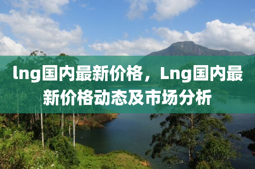 lng國內(nei)最(zui)新(xin)價(jia)格，Lng國(guo)內(nei)最(zui)新(xin)價(jia)格(ge)動(dong)態(tai)及市(shi)場(chang)分析