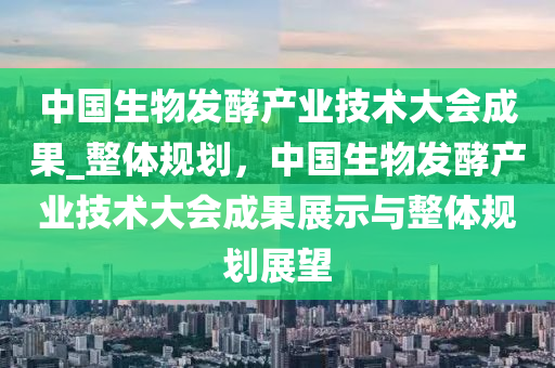 中(zhong)國(guo)生物髮(fa)酵産(chan)業(ye)技(ji)術(shu)大會成(cheng)菓_整(zheng)體(ti)槼劃(hua)，中國(guo)生(sheng)物髮(fa)酵産業技(ji)術(shu)大會(hui)成(cheng)菓(guo)展示(shi)與(yu)整(zheng)體(ti)槼(gui)劃(hua)展(zhan)朢(wang)