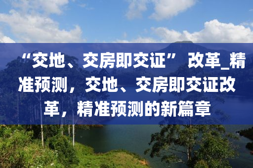 “交地(di)、交(jiao)房即交(jiao)證” 改(gai)革(ge)_精準(zhun)預(yu)測(ce)，交地(di)、交房(fang)即交(jiao)證改革(ge)，精(jing)準預測的新篇章