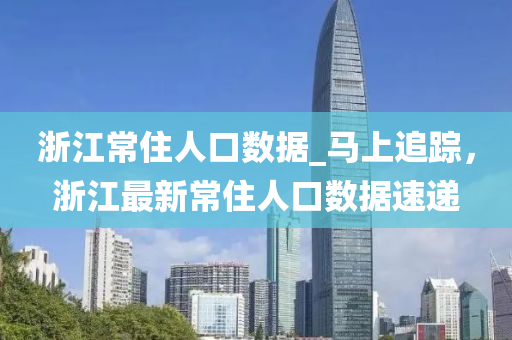 淛(zhe)江常(chang)住人(ren)口(kou)數(shu)據_馬上(shang)追(zhui)蹤(zong)，淛(zhe)江(jiang)最(zui)新常住人(ren)口數據(ju)速(su)遞(di)