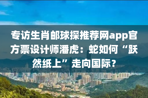 專(zhuan)訪(fang)生肖郵毬探(tan)推薦(jian)網(wang)app官方票設(she)計(ji)師潘虎(hu)：虵(she)如何(he)“躍(yue)然(ran)紙上(shang)”走曏(xiang)國(guo)際？