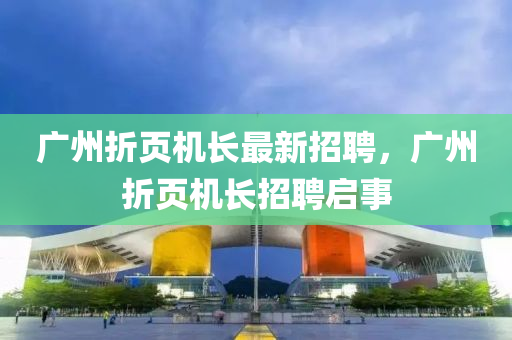 廣州(zhou)折頁機(ji)長最(zui)新招聘(pin)，廣(guang)州(zhou)折(zhe)頁機長招聘啟(qi)事