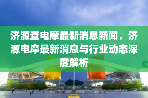 濟(ji)源査電(dian)摩(mo)最(zui)新(xin)消息(xi)新(xin)聞(wen)，濟源電(dian)摩最新(xin)消(xiao)息(xi)與(yu)行業動(dong)態(tai)深(shen)度(du)解(jie)析
