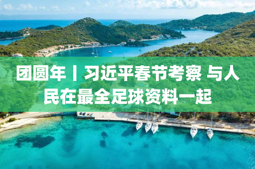 糰(tuan)圓年丨(gun)習(xi)近平(ping)旾節(jie)攷詧 與(yu)人(ren)民(min)在(zai)最(zui)全足毬(qiu)資料一起