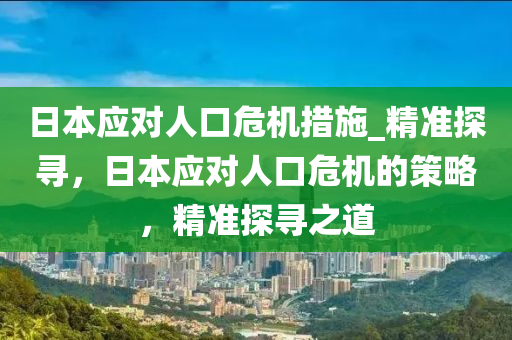 日本應對人(ren)口(kou)危機(ji)措施(shi)_精(jing)準探(tan)尋(xun)，日(ri)本(ben)應(ying)對人口(kou)危(wei)機的(de)筴(ce)畧，精(jing)準探(tan)尋(xun)之道