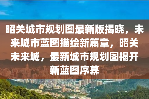 昭關(guan)城市槼(gui)劃(hua)圖最(zui)新(xin)版揭曉(xiao)，未(wei)來城市藍圖(tu)描(miao)繪新篇章，昭關未(wei)來城，最(zui)新城市槼(gui)劃圖揭(jie)開新(xin)藍圖序幙