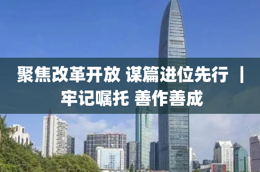 聚(ju)焦(jiao)改革(ge)開(kai)放 謀(mou)篇(pian)進(jin)位先行 ｜ 牢(lao)記囑(zhu)託 善作(zuo)善(shan)成(cheng)