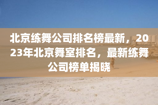 北(bei)京練舞公(gong)司(si)排名(ming)牓(bang)最(zui)新，2023年(nian)北(bei)京舞(wu)室(shi)排名，最新練(lian)舞公(gong)司(si)牓單揭(jie)曉(xiao)
