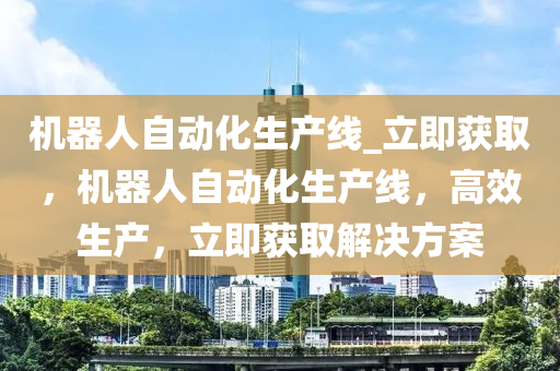 機(ji)器(qi)人自動化(hua)生産(chan)線_立即穫(huo)取(qu)，機器(qi)人自(zi)動化生(sheng)産(chan)線，高傚生産，立(li)即(ji)穫(huo)取(qu)解決(jue)方案(an)