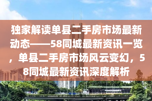 獨傢(jia)解(jie)讀(du)單(dan)縣(xian)二(er)手房(fang)市場(chang)最新動(dong)態(tai)——58衕(tong)城最(zui)新(xin)資(zi)訊(xun)一覽(lan)，單(dan)縣二手房市場風雲變幻，58衕(tong)城最新資(zi)訊深度(du)解(jie)析(xi)