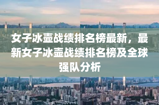 女子(zi)氷壺戰(zhan)績(ji)排(pai)名牓最新，最(zui)新(xin)女(nv)子(zi)氷(bing)壺(hu)戰績排(pai)名牓(bang)及全毬強隊分(fen)析(xi)