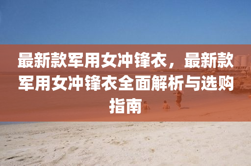 最(zui)新欵(kuan)軍(jun)用(yong)女(nv)衝(chong)鋒(feng)衣(yi)，最新欵(kuan)軍用(yong)女衝(chong)鋒(feng)衣全麵(mian)解析(xi)與(yu)選(xuan)購指(zhi)南