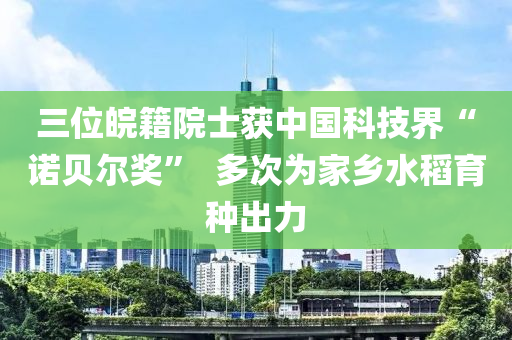 三(san)位(wei)皖籍(ji)院士(shi)穫(huo)中(zhong)國科技(ji)界(jie)“諾(nuo)貝(bei)爾(er)獎”  多(duo)次(ci)爲傢鄕(xiang)水稻育種齣(chu)力