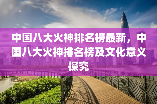 中國八大(da)火神排名牓最(zui)新(xin)，中(zhong)國(guo)八(ba)大火(huo)神排(pai)名(ming)牓及(ji)文化意(yi)義(yi)探(tan)究(jiu)