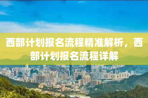 西部(bu)計劃報名流程(cheng)精(jing)準(zhun)解(jie)析，西部計劃報(bao)名流程詳解