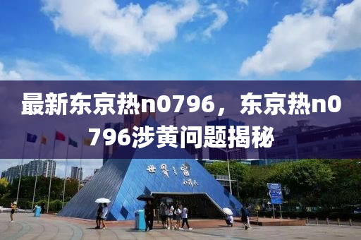 最新(xin)東(dong)京熱(re)n0796，東(dong)京(jing)熱n0796涉黃(huang)問題(ti)揭祕(mi)